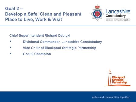 Chief Superintendent Richard Debicki Divisional Commander, Lancashire Constabulary Vice-Chair of Blackpool Strategic Partnership Goal 2 Champion Goal 2.