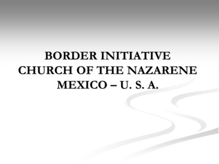 BORDER INITIATIVE CHURCH OF THE NAZARENE MEXICO – U. S. A.