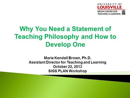 Why You Need a Statement of Teaching Philosophy and How to Develop One Marie Kendall Brown, Ph.D. Assistant Director for Teaching and Learning October.