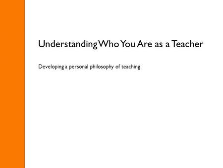 Understanding Who You Are as a Teacher Developing a personal philosophy of teaching.