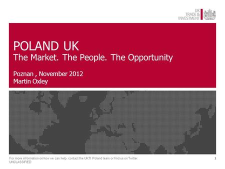 1 POLAND UK The Market. The People. The Opportunity Poznan, November 2012 Martin Oxley For more information on how we can help, contact the UKTI Poland.