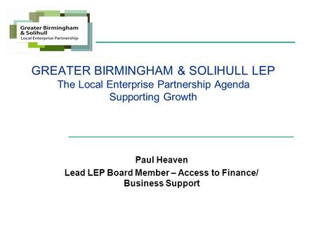 GREATER BIRMINGHAM & SOLIHULL LEP The Local Enterprise Partnership Agenda Supporting Growth Paul Heaven Lead LEP Board Member – Access to Finance/ Business.