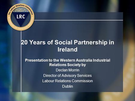 20 Years of Social Partnership in Ireland Presentation to the Western Australia Industrial Relations Society by Declan Morrin Director of Advisory Services.
