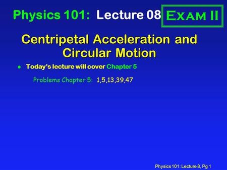 Physics 101: Lecture 8, Pg 1 Centripetal Acceleration and Circular Motion Physics 101: Lecture 08 l Today’s lecture will cover Chapter 5 Exam II Problems.