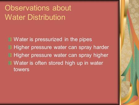 Observations about Water Distribution Water is pressurized in the pipes Higher pressure water can spray harder Higher pressure water can spray higher Water.