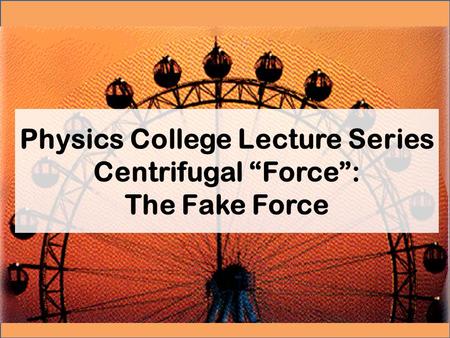 Physics College Lecture Series Centrifugal “Force”: The Fake Force.
