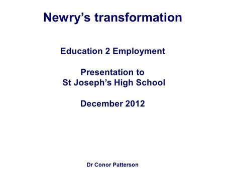 Newry’s transformation Education 2 Employment Presentation to St Joseph’s High School December 2012 Dr Conor Patterson.