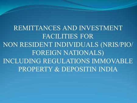 REMITTANCES AND INVESTMENT FACILITIES FOR NON RESIDENT INDIVIDUALS (NRIS/PIO/ FOREIGN NATIONALS) INCLUDING REGULATIONS IMMOVABLE PROPERTY & DEPOSITIN INDIA.