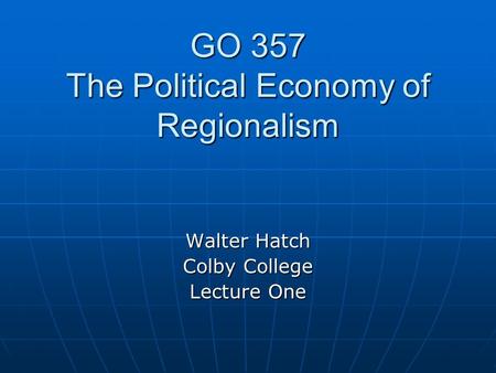 GO 357 The Political Economy of Regionalism Walter Hatch Colby College Lecture One.