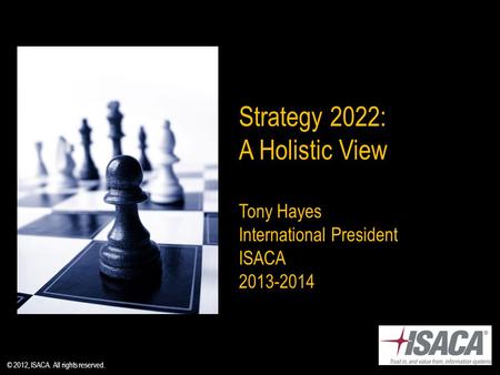 Strategy 2022: A Holistic View Tony Hayes International President ISACA 2013-2014 © 2012, ISACA. All rights reserved.