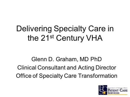 Delivering Specialty Care in the 21 st Century VHA Glenn D. Graham, MD PhD Clinical Consultant and Acting Director Office of Specialty Care Transformation.