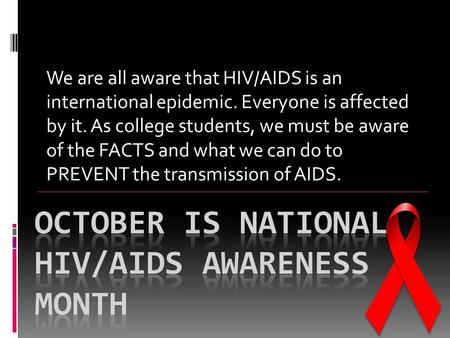 We are all aware that HIV/AIDS is an international epidemic. Everyone is affected by it. As college students, we must be aware of the FACTS and what we.