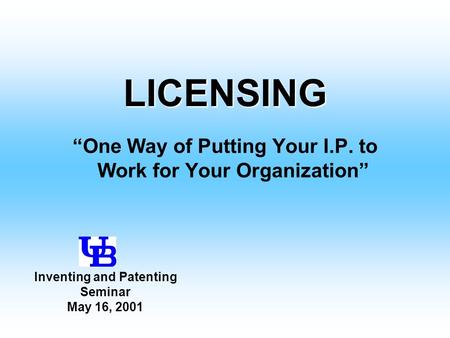 LICENSING “One Way of Putting Your I.P. to Work for Your Organization” Inventing and Patenting Seminar May 16, 2001.