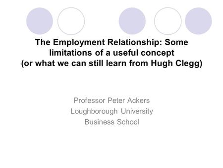 The Employment Relationship: Some limitations of a useful concept (or what we can still learn from Hugh Clegg) Professor Peter Ackers Loughborough University.