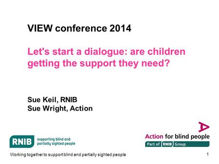 1 VIEW conference 2014 Let's start a dialogue: are children getting the support they need? Sue Keil, RNIB Sue Wright, Action Working together to support.