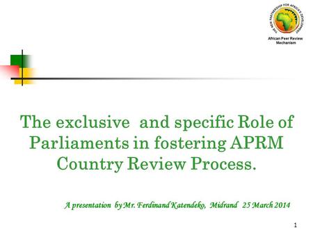 1 A presentation by Mr. Ferdinand Katendeko, Midrand 25 March 2014 The exclusive and specific Role of Parliaments in fostering APRM Country Review Process.
