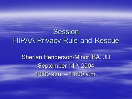 Session HIPAA Privacy Rule and Rescue Sherian Henderson-Minor, BA, JD September 14 th, 2004 10:00 a.m. – 11:00 a.m.