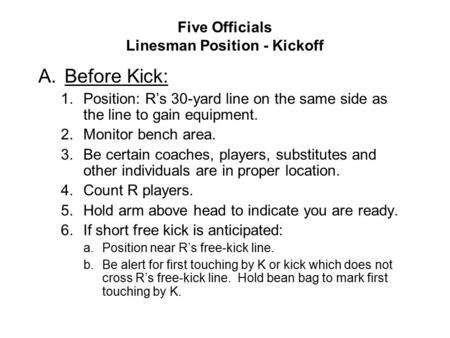 Five Officials Linesman Position - Kickoff A.Before Kick: 1.Position: R’s 30-yard line on the same side as the line to gain equipment. 2.Monitor bench.