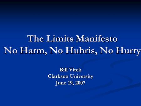 The Limits Manifesto No Harm, No Hubris, No Hurry Bill Vitek Clarkson University June 19, 2007.