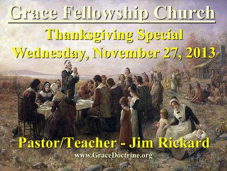Grace Fellowship Church Pastor/Teacher - Jim Rickard www.GraceDoctrine.org Thanksgiving Special Wednesday, November 27, 2013.