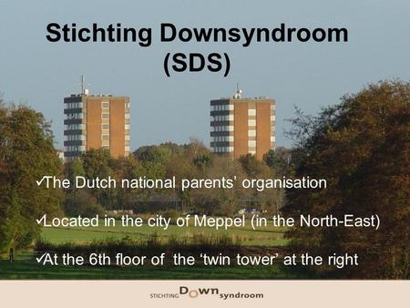 Stichting Downsyndroom (SDS) The Dutch national parents’ organisation Located in the city of Meppel (in the North-East) At the 6th floor of the ‘twin tower’