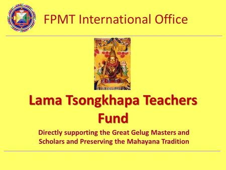 FPMT International Office Department Name Lama Tsongkhapa Teachers Fund Directly supporting the Great Gelug Masters and Scholars and Preserving the Mahayana.