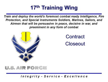 17 th Training Wing I n t e g r i t y - S e r v i c e - E x c e l l e n c e Contract Closeout Train and deploy the world’s foremost combat ready Intelligence,