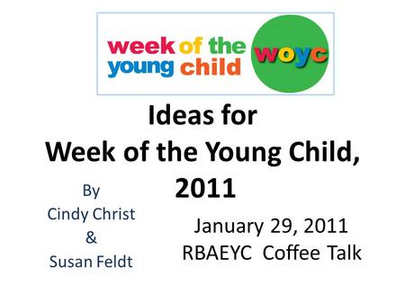 Ideas for Week of the Young Child, 2011 By Cindy Christ & Susan Feldt January 29, 2011 RBAEYC Coffee Talk.