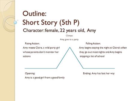 Outline: Short Story (5th P) Character: female, 22 years old, Amy Climax: Amy goes to a party Rising Action: Falling Action: Amy meets Claire, a wild party.