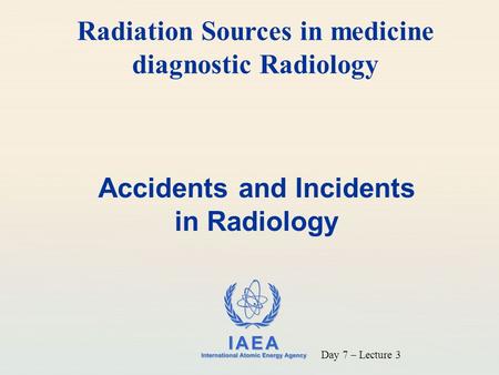 IAEA International Atomic Energy Agency Accidents and Incidents in Radiology Radiation Sources in medicine diagnostic Radiology Day 7 – Lecture 3.