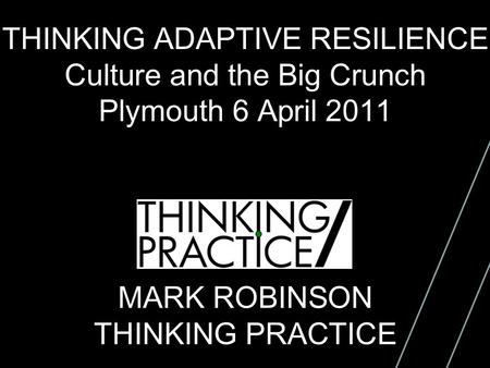 THINKING ADAPTIVE RESILIENCE Culture and the Big Crunch Plymouth 6 April 2011 MARK ROBINSON THINKING PRACTICE.