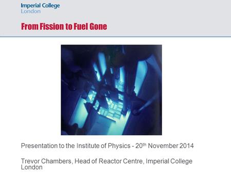 From Fission to Fuel Gone Presentation to the Institute of Physics - 20 th November 2014 Trevor Chambers, Head of Reactor Centre, Imperial College London.