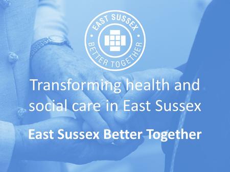 Transforming health and social care in East Sussex East Sussex Better Together.