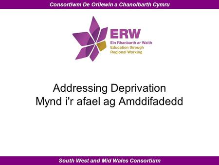 South West and Mid Wales Consortium Consortiwm De Orllewin a Chanolbarth Cymru Addressing Deprivation Mynd i'r afael ag Amddifadedd.