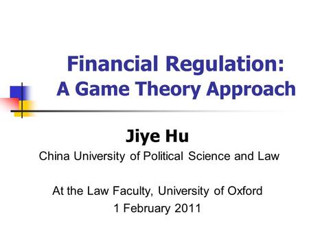 Jiye Hu China University of Political Science and Law At the Law Faculty, University of Oxford 1 February 2011 Financial Regulation: A Game Theory Approach.