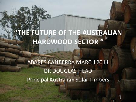 “THE FUTURE OF THE AUSTRALIAN HARDWOOD SECTOR “ ABARES CANBERRA MARCH 2011 DR DOUGLAS HEAD Principal Australian Solar Timbers.