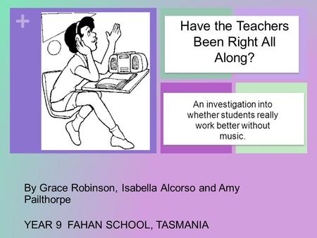 + By Grace Robinson, Isabella Alcorso and Amy Pailthorpe YEAR 9 FAHAN SCHOOL, TASMANIA An investigation into whether students really work better without.