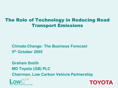 The Role of Technology in Reducing Road Transport Emissions Climate Change: The Business Forecast 5 th October 2005 Graham Smith MD Toyota (GB) PLC Chairman,