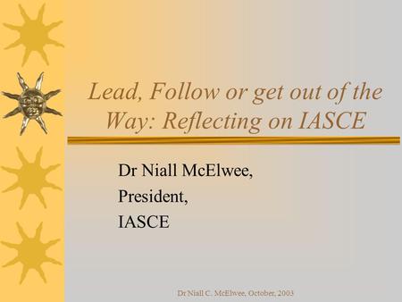 Dr Niall C. McElwee, October, 2003 Lead, Follow or get out of the Way: Reflecting on IASCE Dr Niall McElwee, President, IASCE.