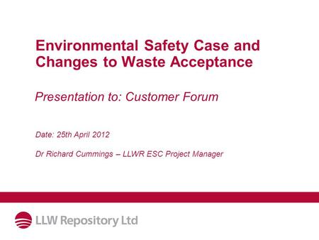 Environmental Safety Case and Changes to Waste Acceptance Date: 25th April 2012 Dr Richard Cummings – LLWR ESC Project Manager Presentation to: Customer.