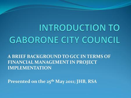 A BRIEF BACKGROUND TO GCC IN TERMS OF FINANCIAL MANAGEMENT IN PROJECT IMPLEMENTATION Presented on the 25 th May 2011; JHB, RSA.