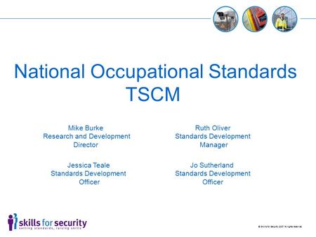 © Skills for Security 2007 All rights reserved National Occupational Standards TSCM Jessica Teale Standards Development Officer Ruth Oliver Standards Development.