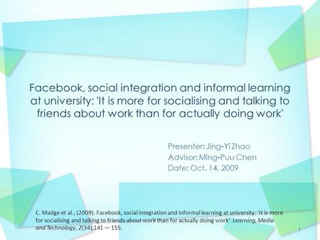 1 Presenter: Jing-Yi Zhao Advisor: Ming-Puu Chen Date: Oct. 14, 2009 C. Madge et al., (2009). Facebook, social integration and informal learning at university: