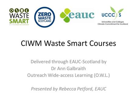 CIWM Waste Smart Courses Delivered through EAUC-Scotland by Dr Ann Galbraith Outreach Wide-access Learning (O.W.L.) Presented by Rebecca Petford, EAUC.