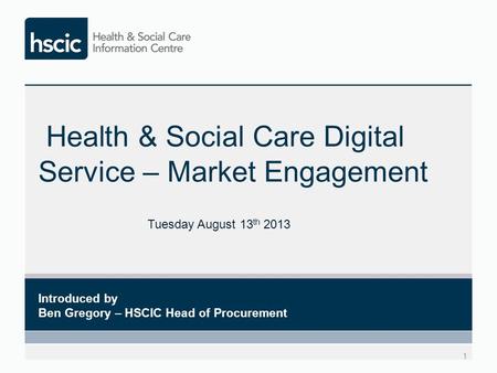Health & Social Care Digital Service – Market Engagement 1 Introduced by Ben Gregory – HSCIC Head of Procurement Tuesday August 13 th 2013.