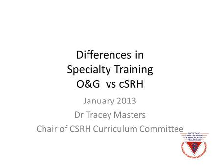 Differences in Specialty Training O&G vs cSRH January 2013 Dr Tracey Masters Chair of CSRH Curriculum Committee.