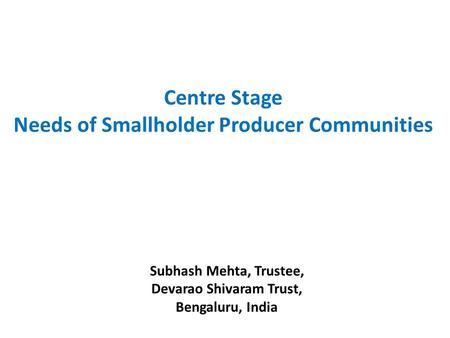 Subhash Mehta, Trustee, Devarao Shivaram Trust, Bengaluru, India Centre Stage Needs of Smallholder Producer Communities.