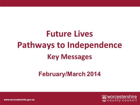 Www.worcestershire.gov.uk Future Lives Pathways to Independence Key Messages February/March 2014.