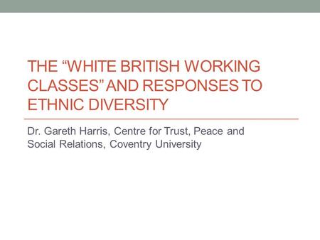 THE “WHITE BRITISH WORKING CLASSES” AND RESPONSES TO ETHNIC DIVERSITY Dr. Gareth Harris, Centre for Trust, Peace and Social Relations, Coventry University.