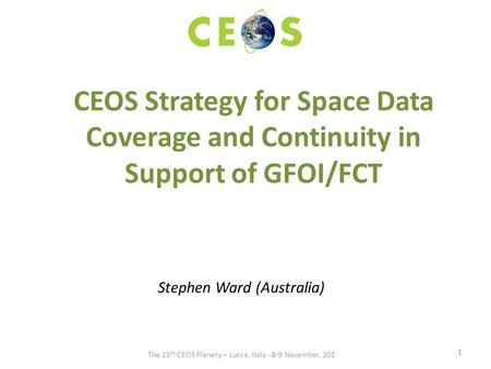 CEOS Strategy for Space Data Coverage and Continuity in Support of GFOI/FCT Stephen Ward (Australia) 1 The 25 th CEOS Plenary – Lucca, Italy - 8-9 November,